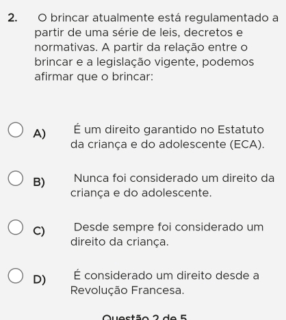 brincar atualmente está regulamentado a
partir de uma série de leis, decretos e
normativas. A partir da relação entre o
brincar e a legislação vigente, podemos
afirmar que o brincar:
A) É um direito garantido no Estatuto
da criança e do adolescente (ECA).
B) Nunca foi considerado um direito da
criança e do adolescente.
C) Desde sempre foi considerado um
direito da criança.
D) É considerado um direito desde a
Revolução Francesa.
Quectão 2 de E