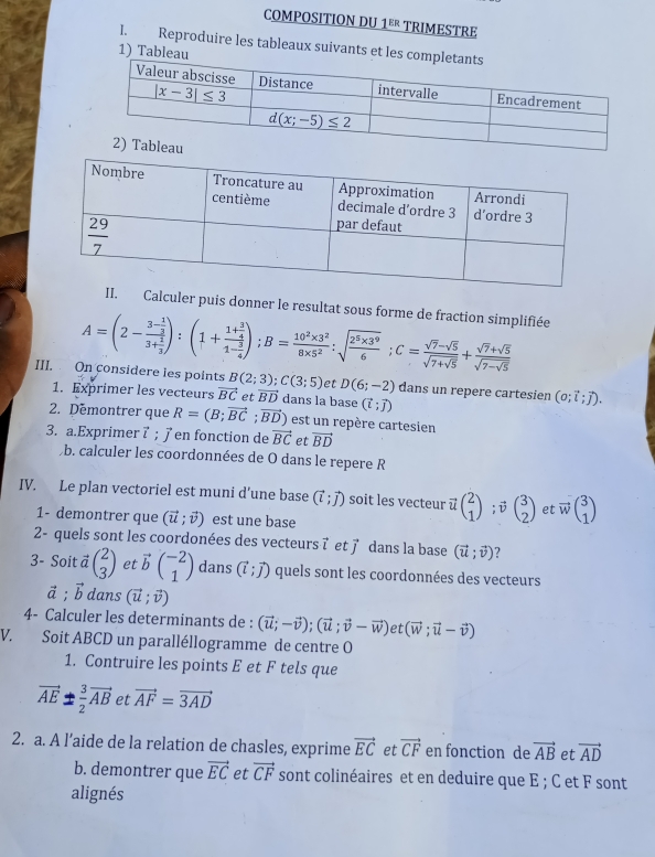 COMPOSITION DU 1^(ER) TRIMESTRE
1. Reproduire les tableaux suivants et
1) Ta
II. Calculer puis donner le resultat sous forme de fraction simplifiée
A=(2-frac 3- 1/3 3+ 1/3 ):(1+frac 1+ 3/4 1- 3/4 );B= (10^2* 3^2)/8* 5^2 :sqrt(frac 2^5* 3^9)6;C=frac sqrt(7)-sqrt(5)sqrt(7+sqrt 5)+frac sqrt(7)+sqrt(5)sqrt(7-sqrt 5)
III. On considere les points B(2;3);C(3;5) et D(6;-2) dans un repere cartesien (o;vector i;vector j).
1. Exprimer les vecteurs vector BC et vector BD dans la base (vector l;vector J)
2. Demontrer que R=(B;vector BC;vector BD) est un repère cartesien
3. a.Exprimer 7 ; 7 en fonction de vector BC et vector BD
b. calculer les coordonnées de O dans le repere R
IV. Le plan vectoriel est muni d’une base (vector l;vector j) soit les vecteur ū beginpmatrix 2 1endpmatrix; beginpmatrix 3 2endpmatrix et vector wbeginpmatrix 3 1endpmatrix
1- demontrer que (vector u;vector v) est une base
2- quels sont les coordonées des vecteurs τ et ア dans la base (vector u;vector v) ?
3- Soit vector abeginpmatrix 2 3endpmatrix et vector bbeginpmatrix -2 1endpmatrix dans (vector l;vector J) quels sont les coordonnées des vecteurs
vector a;vector b dans (vector u;vector v)
4- Calculer les determinants de : (vector u;-vector v);(vector u;vector v-vector w) et (vector w;vector u-vector v)
V. Soit ABCD un paralléllogramme de centre O
1. Contruire les points E et F tels que
vector AE= 3/2 vector AB et vector AF=vector 3AD
2. a. A l’aide de la relation de chasles, exprime vector EC et vector CF en fonction de vector AB et vector AD
b. demontrer que vector EC et vector CF sont colinéaires et en deduire que E ; C et F sont
alignés