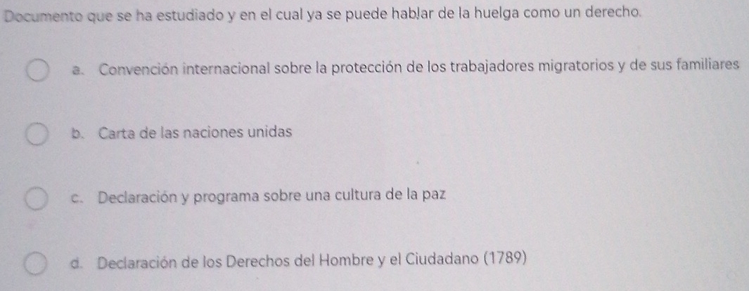 Documento que se ha estudiado y en el cual ya se puede habļar de la huelga como un derecho.
a Convención internacional sobre la protección de los trabajadores migratorios y de sus familiares
b. Carta de las naciones unidas
c. Declaración y programa sobre una cultura de la paz
de Declaración de los Derechos del Hombre y el Ciudadano (1789)