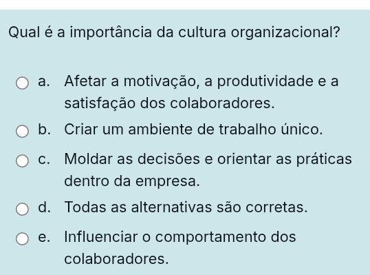 Qual é a importância da cultura organizacional?
a. Afetar a motivação, a produtividade e a
satisfação dos colaboradores.
b. Criar um ambiente de trabalho único.
c. Moldar as decisões e orientar as práticas
dentro da empresa.
d. Todas as alternativas são corretas.
e. Influenciar o comportamento dos
colaboradores.