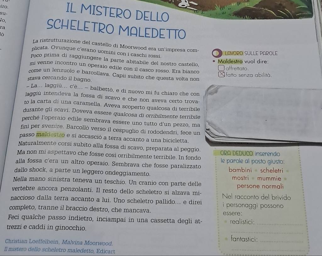 iro.
su-
IL MISTERO DELLO
Jo, SCHELETRO MALEDETTO
ra
lò
La ristrutturazione del castello di Moorwood era un'impresa com-
plicata. Ovunque c'erano uomini con i caschi rossi
LAVORO SULLE PAROLE
Poco prima di raggiungere la parte abitabile del nostro castello,
Maldestro vuol dire:
mi venne incontro un operaio edile con il casco rosso. Era bianco
affrettato.
fatto senza abilità.
come un lenzuolo e barcollava. Capii subito che questa volta non
stava cercando il bagno.
- La... laggiù.. c'è... - balbettò, e di nuovo mi fu chiaro che con
laggiù intendeva la fossa di scavo e che non aveva certo trova-
to la carta di una caramella. Aveva scoperto qualcosa di terribile
durante gli scavi. Doveva essere qualcosa di orribilmente terribile
perché l'operaio edile sembrava essere uno tutto d'un pezzo, ma
finì per svenire. Barcollò verso il cespuglio di rododendri, fece un
passo maldestro e si accasciò a terra accanto a una bicicletta.
Naturalmente corsi subito alla fossa di scavo, preparata al peggio. ORA DEDUCO inserendo
Ma non mi aspettavo che fosse così orribilmente terribile. In fondo le parole al posto giusto:
alla fossa c'era un altro operaio. Sembrava che fosse paralizzato bambini  scheletri 
dallo shock, a parte un leggero ondeggiamento.
mostri mummie
Nella mano sinistra teneva un teschio. Un cranio con parte delle
persone normali 
vertebre ancora penzolanti. Il resto dello scheletro si alzava mi- Nel racconto del brivido
naccioso dalla terra accanto a lui. Uno scheletro pallido... e direi i personaggi possono 
completo, tranne il braccio destro, che mancava. essere:
Feci qualche passo indietro, inciampai in una cassetta degli at- realistici:_
_
trezzi e caddi in ginocchio.
fantastici:_
Christian Loeffelbein, Malvina Moorwood.
Il mistero dello scheletro maledetto, Edicart
_