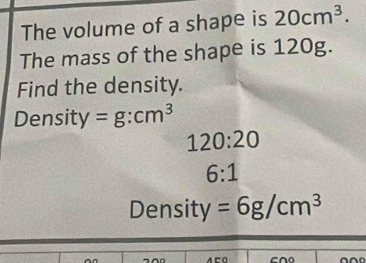 The volume of a shape is 20cm^3. 
The mass of the shape is 120g. 
Find the density. 
Density =g:cm^3
120:20
6:1
Density =6g/cm^3
AEO 600
no