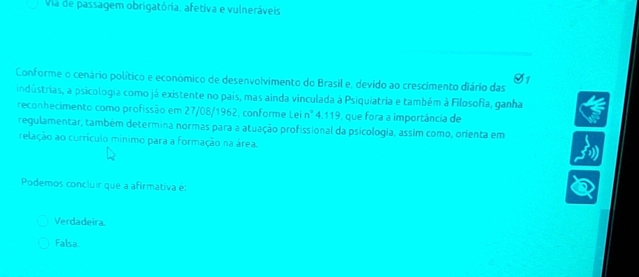 Via de passagem obrigatória, afetiva e vulneráveis
Conforme o cenário político e econômico de desenvolvimento do Brasil e, devido ao crescimento diário das
S1
indústrias, a psicologia como já existente no país, mas ainda vinculada à Psiquiatria e também à Filosofia, ganha
reconhecimento como profissão em 27/08/1962, conforme Lei nº 4.119, que fora a importância de
regulamentar, também determina normas para a atuação profissional da psicologia, assim como, orienta em
relação ao currículo mnimo para a formação na área.
Podemos concluir que a afirmativa é:
Verdadeira.
Falsa.