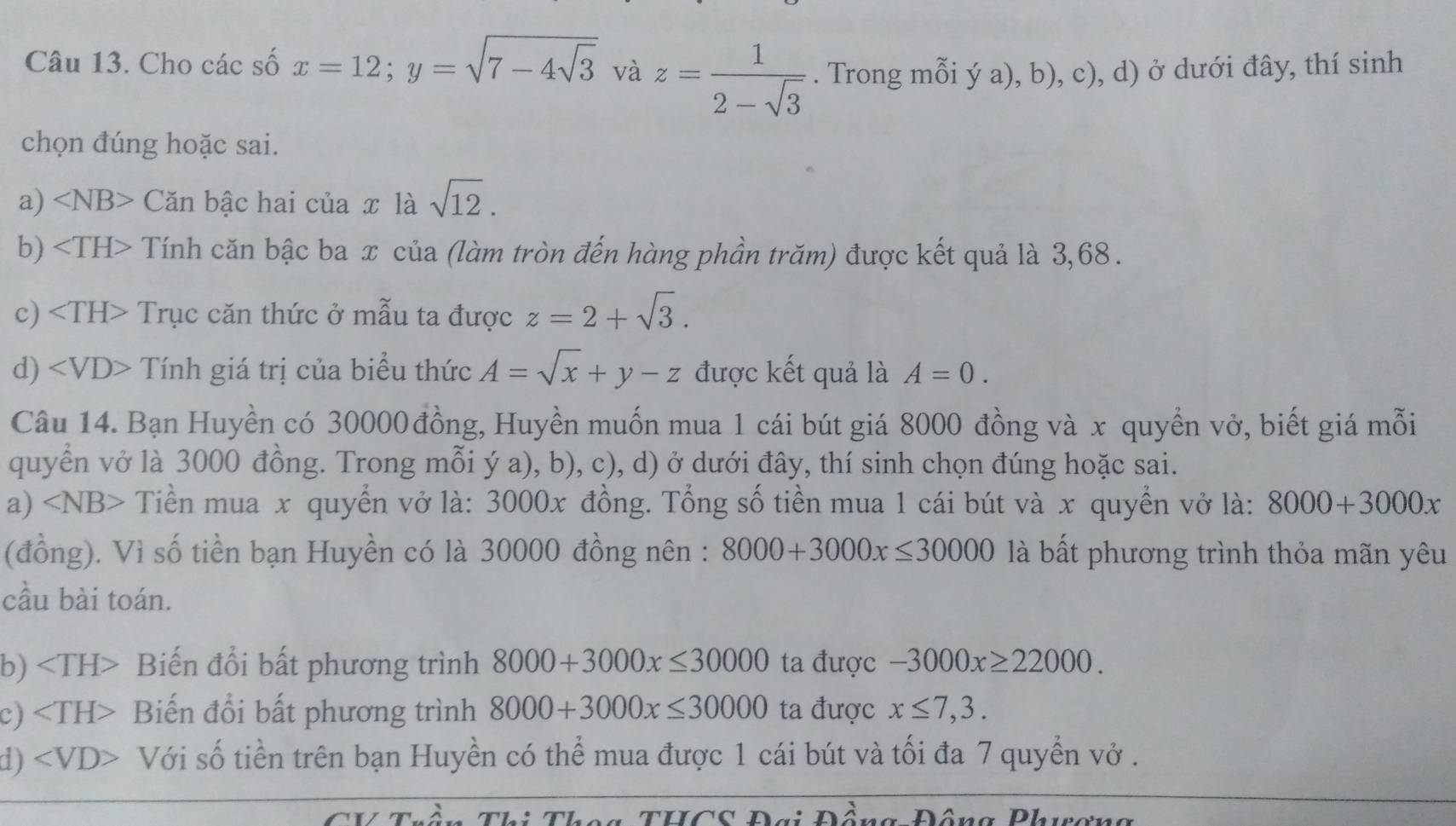 Cho các số x=12; y=sqrt(7-4sqrt 3) và z= 1/2-sqrt(3) . Trong mỗi ý a), b), c), d) ở dưới đây, thí sinh 
chọn đúng hoặc sai. 
a) ∠ NB> Căn bậc hai của x là sqrt(12). 
b) Tính căn bậc ba x của (làm tròn đến hàng phần trăm) được kết quả là 3,68. 
c) Trục căn thức ở mẫu ta được z=2+sqrt(3). 
d) Tính giá trị của biểu thức A=sqrt(x)+y-z được kết quả là A=0. 
Câu 14. Bạn Huyền có 30000 đồng, Huyền muốn mua 1 cái bút giá 8000 đồng và x quyển vở, biết giá mỗi 
quyển vở là 3000 đồng. Trong mỗi ý a), b), c), d) ở dưới đây, thí sinh chọn đúng hoặc sai. 
a) Tiền mua x quyển vở là: 3000x đồng. Tổng số tiền mua 1 cái bút và x quyển vở là: 8000+3000x
(đồng). Vì số tiền bạn Huyền có là 30000 đồng nên : 8000+3000x≤ 30000 là bất phương trình thỏa mãn yêu 
cầu bài toán. 
b) Biến đổi bất phương trình 8000+3000x≤ 30000 ta được -3000x≥ 22000. 
c) Biến đổi bất phương trình 8000+3000x≤ 30000 ta được x≤ 7,3. 
d) Với số tiền trên bạn Huyền có thể mua được 1 cái bút và tối đa 7 quyển vở . 
ThCc Đơi Pông Đông Phiơna