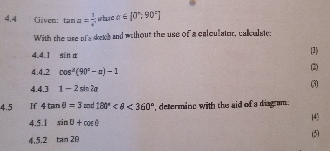 4.4 Given: tan alpha = 3/4 ; where alpha ∈ [0°,90°]
With the use of a sketch and without the use of a calculator, calculate: 
4.4.1 sin alpha
(3) 
4.4.2 cos^2(90°-alpha )-1
(2) 
4.4.3 1-2sin 2alpha
(3) 
4.5 If 4tan θ =3 and 180° <360° , determine with the aid of a diagram: 
4.5.1 sin θ +cos θ
(4) 
(5) 
4.5.2 tan 2θ