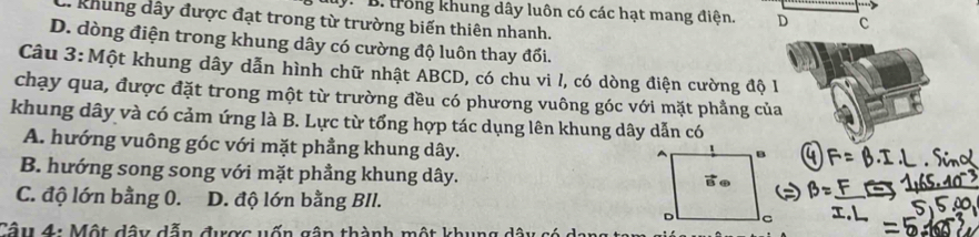 ly. B. trồng khung dây luôn có các hạt mang điện.
khung dây được đạt trong từ trường biến thiên nhanh.
D. dòng điện trong khung dây có cường độ luôn thay đổi.
Câu 3:Một khung dây dẫn hình chữ nhật ABCD, có chu vi /, có dòng điện cường độ 1
chạy qua, được đặt trong một từ trường đều có phương vuông góc với mặt phẳng của
khung dây và có cảm ứng là B. Lực từ tổng hợp tác dụng lên khung dây dẫn có
A. hướng vuông góc với mặt phẳng khung dây.
B. hướng song song với mặt phẳng khung dây.
C. độ lớn bằng 0. D. độ lớn bằng BIl.
Câu 4: Một dây dẫn được vốn gân thành một khung dâ