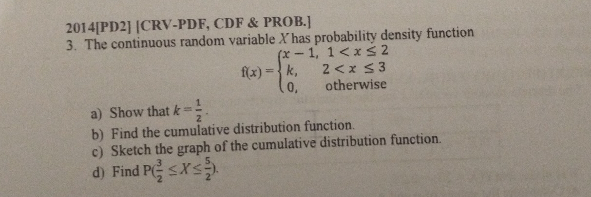 2014[PD2] [CRV-PDF, CDF & PROB.]
3. The continuous random variable Xhas probability density function
f(x)=beginarrayl x-1,1
a) Show that k= 1/2 . 
b) Find the cumulative distribution function.
c) Sketch the graph of the cumulative distribution function.
d) Find P( 3/2 ≤ X≤  5/2 ).