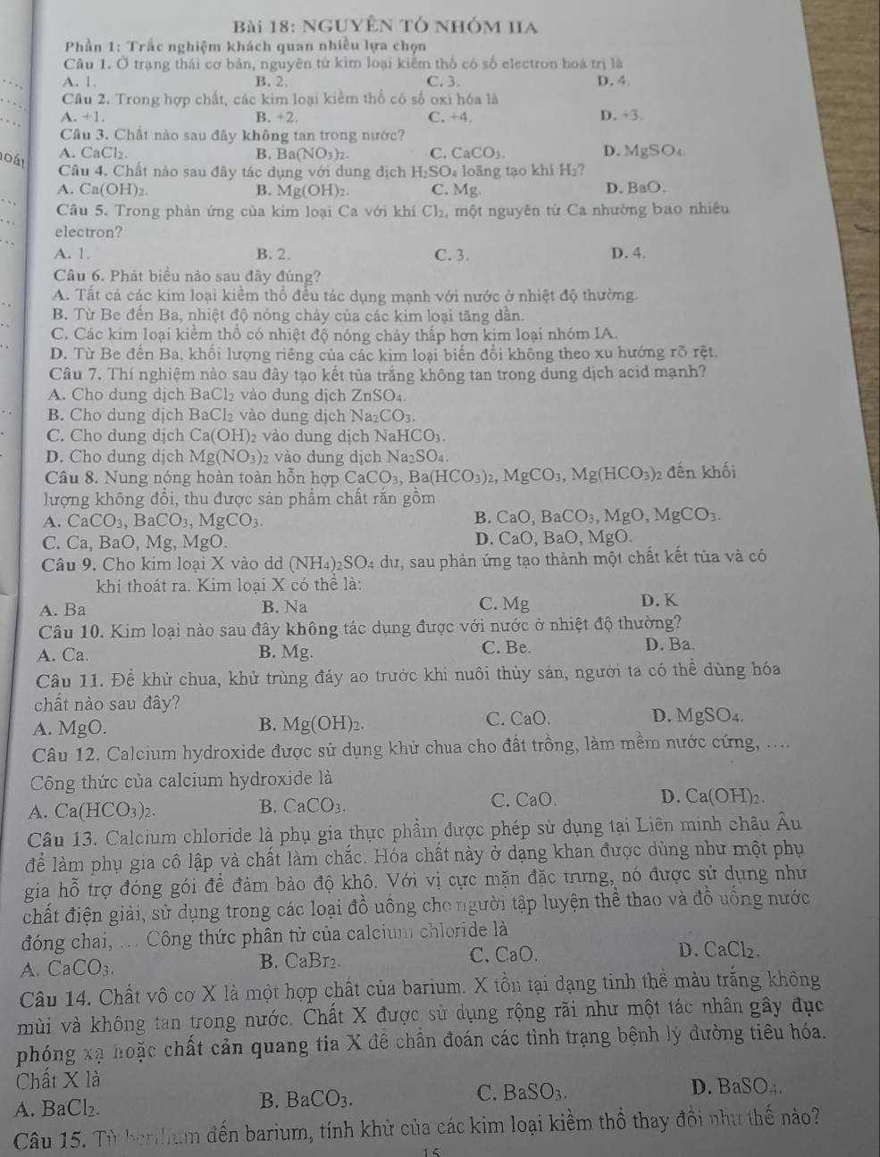 NgUyÊn tổ nhóm Ha
Phần 1: Trắc nghiệm khách quan nhiều lựa chọn
Câu 1. Ở trạng thái cơ bản, nguyên tử kim loại kiểm thổ có số electron hoá trị là
A. 1. B. 2. C. 3. D. 4.
Câu 2. Trong hợp chất, các kim loại kiểm thổ có số oxi hóa là
.+1. +2 C. +4 D. +3.
Câu 3. Chất nào sau đây không tan trong nước?
o át
CaCl_2 B. Ba(NO_3)_2. C. CaCO_3. D. MgSO_4
Câu 4. Chất nào sau đây tác dụng với dung dịch H_2SO loãng tạo khi H_2
A. Ca(OH)_2 B. Mg(OH)_2 C. Mg.
D. BaO.
Câu 5. Trong phản ứng của kim loại Ca với khí C1: , một nguyên từ Ca nhường bao nhiêu
electron?
A. 1. B. 2 C. 3. D. 4.
Câu 6. Phát biểu nào sau đây đúng?
A. Tất cả các kim loại kiềm thổ đều tác dụng mạnh với nước ở nhiệt độ thường
B. Từ Be đến Ba, nhiệt độ nóng chảy của các kim loại tăng dẫn.
C. Các kim loại kiểm thổ có nhiệt độ nóng chảy thấp hơn kim loại nhóm IA.
D. Từ Be đến Ba, khối lượng riêng của các kim loại biến đổi không theo xu hướng rõ rệt.
Câu 7. Thí nghiệm nào sau đây tạo kết tủa trắng không tan trong dung dịch acid mạnh?
A. Cho dung djch BaCl_2 vào dung dịch ZnSO_4.
B. Cho dung djch BaCl_2 vào dung dịch Na_2CO_3.
C. Cho dung dịch Ca(OH) 2 vào dung dịch NaHCO_3.
D. Cho dung dịch Mg(NO_3) 2 vào dung dịc Na_2SO_4
Câu 8. Nung nóng hoàn toàn hỗn hợp CaCO_3,Ba(HCO_3)_2,MgCO_3,Mg(HCO_3) 2 đến khối
lượng không đổi, thu được sản phẩm chất rắn gồm
A. CaCO_3,BaCO_3,MgCO_3.
B. CaO,BaCO_3,MgO,MgCO_3.
C. Ca, BaO, Mg, MgO.
D. CaO,BaO,MgO.
Câu 9. Cho kim loại X vào d (NH_4)_2SO_4 dư, sau phản ứng tạo thành một chất kết tùa và có
khi thoát ra. Kim loại X có thể là:
A. Ba B. Na C. Mg D. K
Câu 10. Kim loại nào sau đây không tác dụng được với nước ở nhiệt độ thường?
A. Ca. B. Mg. C. Be. D. Ba.
Câu 11. Để khử chua, khử trùng đáy ao trước khi nuôi thủy sản, người ta có thể dùng hóa
chất nào sau đây?
B.
A. MgO. Mg(OH)_2.
C. CaO. D. MgSO_4.
Câu 12. Calcium hydroxide được sử dụng khử chua cho đất trồng, làm mềm nước cứng, ....
Công thức của calcium hydroxide là
A. Ca(HCO_3)_2.
B. CaCO_3.
C. CaO b D. Ca(OH)_2.
Câu 13. Calcium chloride là phụ gia thực phầm được phép sử dụng tại Liên minh châu Âu
để làm phụ gia cô lập và chất làm chắc. Hóa chất này ở dạng khan được dùng như một phụ
gia hỗ trợ đóng gói để đảm bảo độ khô. Với vị cực mặn đặc trưng, nó được sử dụng như
chất điện giải, sử dụng trong các loại đồ uống cho người tập luyện thể thao và đồ uống nước
đóng chai, ... Công thức phân tử của calcium chloride là
A. CaCO_3. B. CaBr2. C. CaO. D. CaCl_2.
Câu 14. Chất vô cơ X là một hợp chất của barium. X tồn tại dạng tinh thể màu trắng không
mùi và không tan trong nước. Chất X được sử dụng rộng rãi như một tác nhân gây đục
phóng xạ hoặc chất cản quang tia X đề chần đoán các tình trạng bệnh lý đường tiêu hóa.
Chất X là
C. BaSO_3.
D. BaSO_4.
A. BaCl_2.
B. BaCO_3.
Câu 15. Từ berihum đến barium, tính khử của các kim loại kiềm thổ thay đổi như thế nào?