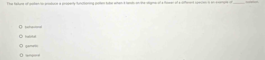 The failure of pollen to produce a properly functioning pollen tube when it lands on the stigma of a flower of a different species is an example of _isolation.
behavioral
habitat
gametic
temporal