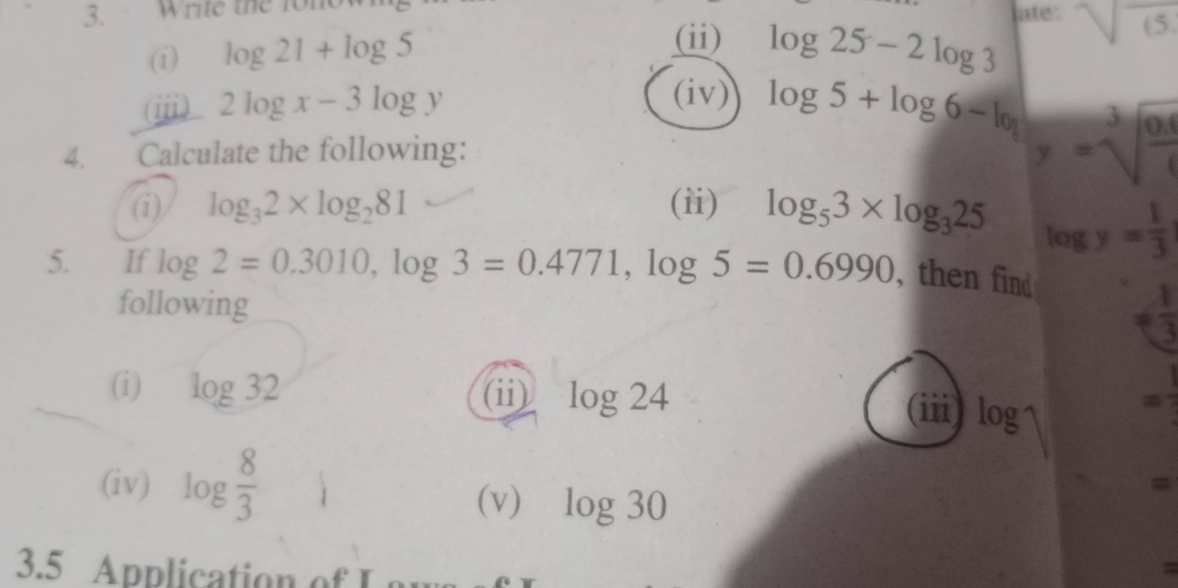 Write the fono late: sqrt(6) 
(i) log 21+log 5
(ii) log 25-2log 3
ⅲ 2log x-3log y
(iv) 
4. Calculate the following:
log 5+log 6-log y=sqrt[3](frac 0.1)9
(i) log _32* log _281 (ii) log _53* log _325
log y= 1/3 
5. If log 2=0.3010, log 3=0.4771, log 5=0.6990 , then find 
following
!=  1/3 
(i) log 32 log 24 =frac 1
(ii) (ii) log
(iv) log  8/3 
(v) log 30
= 
3.5 Application of Lau 
a