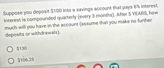 Suppose you deposit $100 into a savings account that pays 6% interest.
Interest is compounded quarterly (every 3 months). After 5 YEARS, how
much will you have in the account (assume that you make no further
deposits or withdrawals).
$130
$106.25