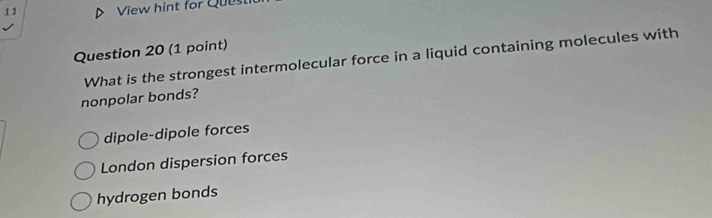 View hint for Ques
Question 20 (1 point)
What is the strongest intermolecular force in a liquid containing molecules with
nonpolar bonds?
dipole-dipole forces
London dispersion forces
hydrogen bonds