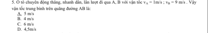 tô chuyên động thăng, nhanh dân, lân lượt đi qua A, B với vận tốc v_A=1m/s; v_B=9m/s. Vậy
vận tốc trung bình trên quãng đường AB là:
A. 5 m/s
B. 4 m/s
C. 6 m/s
D. 4,5m/s
