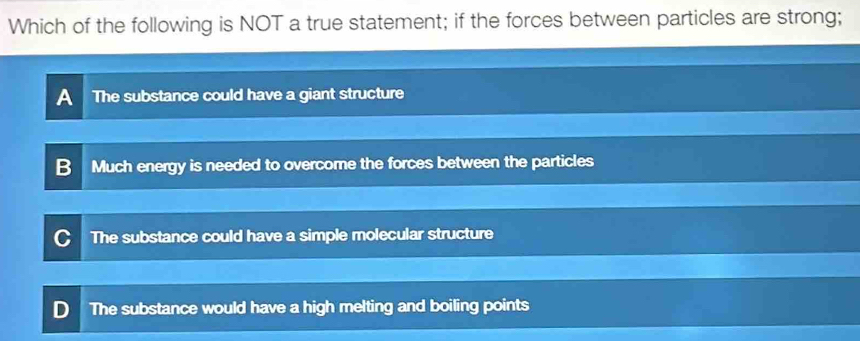 Which of the following is NOT a true statement; if the forces between particles are strong;
A The substance could have a giant structure
Much energy is needed to overcome the forces between the particles
The substance could have a simple molecular structure
The substance would have a high melting and boiling points