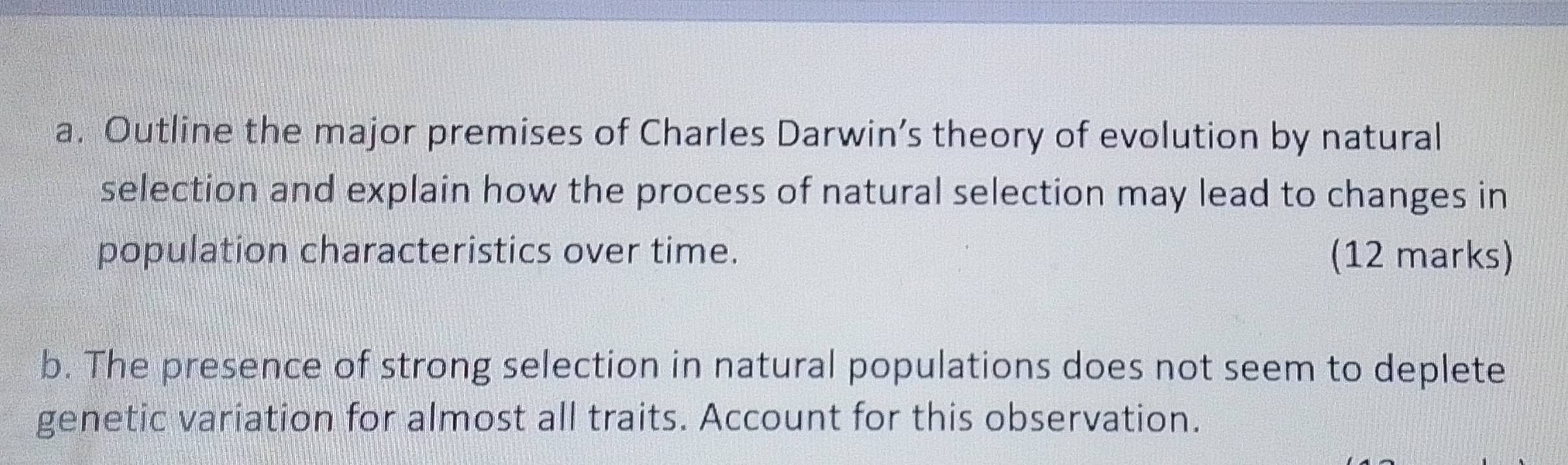 Outline the major premises of Charles Darwin’s theory of evolution by natural 
selection and explain how the process of natural selection may lead to changes in 
population characteristics over time. (12 marks) 
b. The presence of strong selection in natural populations does not seem to deplete 
genetic variation for almost all traits. Account for this observation.