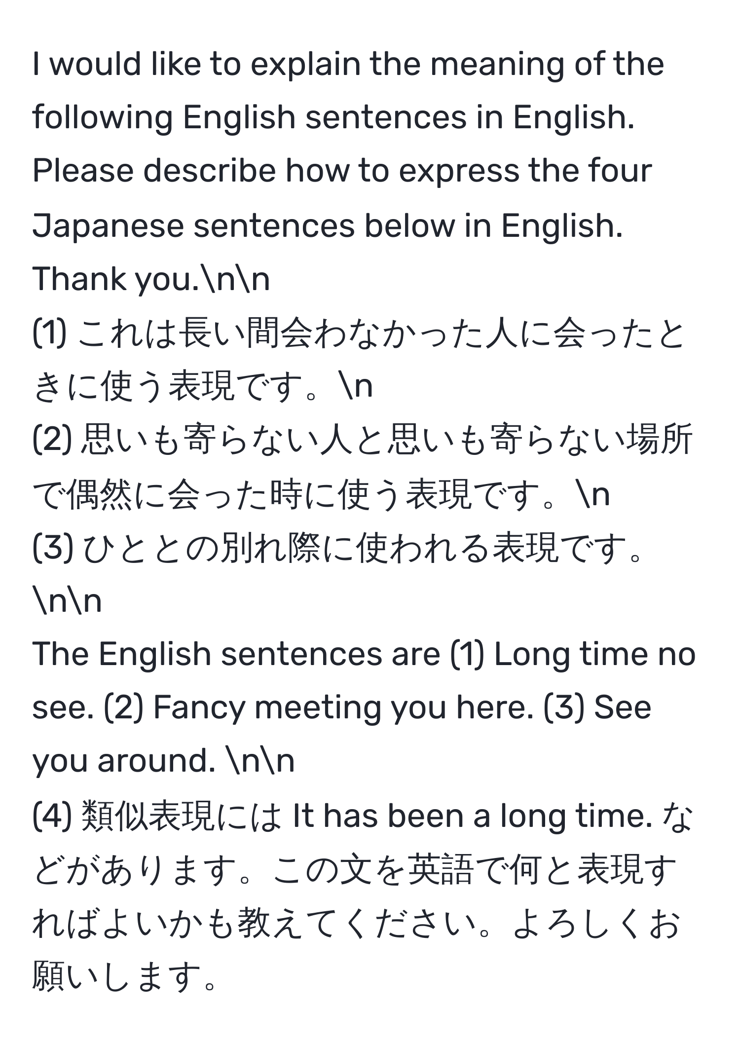 would like to explain the meaning of the following English sentences in English. Please describe how to express the four Japanese sentences below in English. Thank you.nn
(1) これは長い間会わなかった人に会ったときに使う表現です。n
(2) 思いも寄らない人と思いも寄らない場所で偶然に会った時に使う表現です。n
(3) ひととの別れ際に使われる表現です。nn
The English sentences are (1) Long time no see. (2) Fancy meeting you here. (3) See you around. nn
(4) 類似表現には It has been a long time. などがあります。この文を英語で何と表現すればよいかも教えてください。よろしくお願いします。