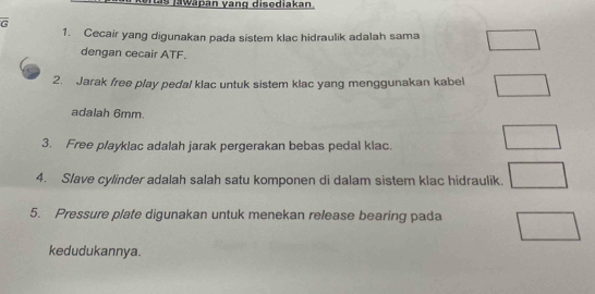 as jawäpan yang disediakan 
G 
1. Cecair yang digunakan pada sistem klac hidraulik adalah sama 
dengan cecair ATF. 
2. Jarak free play pedal klac untuk sistem klac yang menggunakan kabel 
adalah 6mm. 
3. Free playklac adalah jarak pergerakan bebas pedal klac. 
4. Slave cylinder adalah salah satu komponen di dalam sistem klac hidraulik. 
5. Pressure plate digunakan untuk menekan release bearing pada 
kedudukannya.