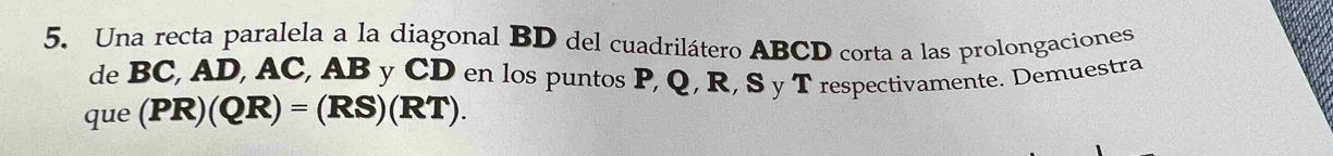 Una recta paralela a la diagonal BD del cuadrilátero ABCD corta a las prolongaciones 
de BC, AD, AC, AB y CD en los puntos P, Q, R, S y T respectivamente. Demuestra 
que (PR)(QR)=(RS)(RT).