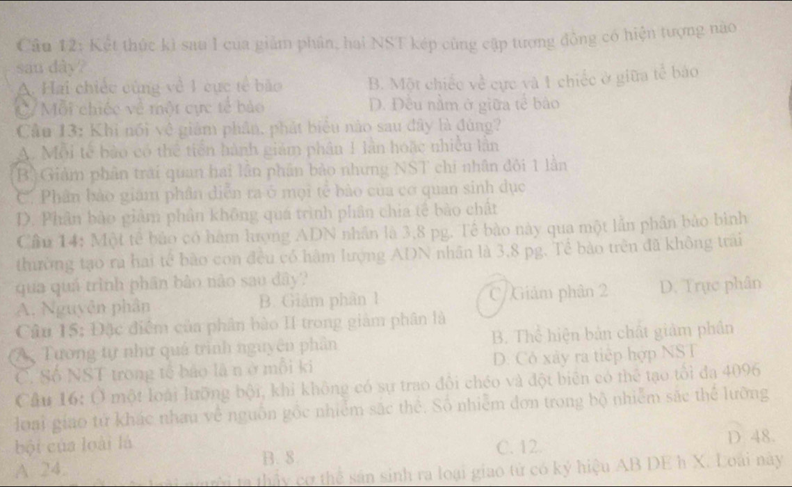 Kết thức kì sau I của giảm phân, hai NST kép cùng cập tượng đồng có hiện tượng nào
san dày?
A. Hai chiếc cùng về 1 cục tế bão
B. Một chiếc về cực và 1 chiếc ở giữa tế báo
C/ Mỗi chiếc về một cực tế bảo D. Đều nằm ở giữa tế bào
Cầu 13: Khi nổi vệ giảm phân, phát biểu nào sau đây là đúng?
A. Mỗi tế bào có thể tiền hành giám phân 1 lần hoặc nhiều lần
B. Giảm phân trải quan hai lần phân bảo nhưng NST chi nhân đôi 1 lần
C. Phân bảo giám phân diễn ra ở mọi tẻ bảo của cơ quan sinh dục
D. Phân bào giảm phân không quá trình phân chia tế bào chất
Cầu 14: Một tế bảo có hàm lượng ADN nhân là 3,8 pg. Tế bào này qua một lẫn phân bảo bình
thường tạo ra hai tế bào con đều có hàm lượng ADN nhân là 3,8 pg. Tế bào trên đã không trai
qua quả trình phân bào nào sau dây?
A. Nguyễn phân B. Giám phân 1 C/ Giảm phân 2 D. Trực phân
Câu 15: Đặc điểm của phân bào II trong giảm phân là
(A Tương tự như quả trình nguyên phân B. Thể hiện bản chất giảm phân
C. Số NST trong tế báo là nở mỗi ki D. Cô xây ra tiếp hợp NST
Cầu 16: Ở một loài lưỡng bội, khi không có sự trao đổi chéo và đột biên có thể tạo tổi đa 4096
loai giao tử khác nhau về nguồn gốc nhiễm sắc thể. Số nhiễm đơn trong bộ nhiễm sắc thể lưỡng
bội của loài là C. 12.
D 48.
B. 8.
A 24.
mi nười ta thấy cơ thể sân sinh ra loại giao tử có ký hiệu AB DE h X. Loài này