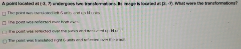 A point located at (-3,7) undergoes two transformations. Its image is located at (3,-7). What were the transformations?
The point was translated left 6 units and up 14 units.
The point was reflected over both axes
The point was reflected over the y-axis and translated up 14 units.
The point was translated right 6 units and reflected over the x-axis.