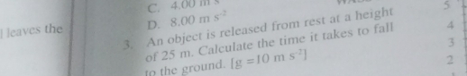 C. 4.00 m s
1 
] leaves the D. 8.00ms^(-2)
4
3. An object is released from rest at a height 5
3
to the ground. of 25 m. Calculate the time it takes to fall
[g=10ms^(-2)]
2