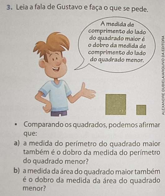 Leia a fala de Gustavo e faça o que se pede. 
Comparando os quadrados, podemos afirmar 
que: 
a) a medida do perímetro do quadrado maior 
também é o dobro da medida do perímetro 
do quadrado menor? 
b) a medida da área do quadrado maior também 
é o dobro da medida da área do quadrado 
menor?