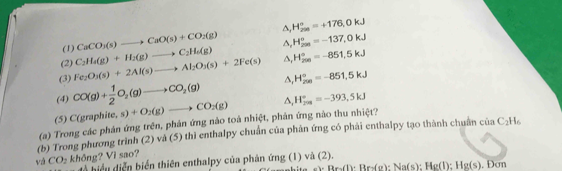 △ _rH_(298)^o=-137,0kJ
(1) CaCO_3(s)to CaO(s)+CO_2(g) △ _rH_(298)°=+176,0kJ
(2) 
(3) Fe_2O_3(s)+2Al(s)to Al_2O_3(s)+2Fe(s) C_2H_4(g)+H_2(g)to C_2H_6(g)
△ _rH_(298)°=-851,5kJ
(4) CO(g)+ 1/2 O_2(g)to CO_2(g) △ _rH_(298)°=-851,5kJ
(5) C(grap hite,s)+O_2(g)to CO_2(g)
△ _rH_(298)^o=-393,5kJ
(a) Trong các phản ứng trên, phản ứng nào toả nhiệt, phản ứng nào thu nhiệt? 
(b) Trong phương trình (2) và (5) thì enthalpy chuẩn của phản ứng có phải enthalpy tạo thành chuẩn ciaC_2H_6
và CO_2 không? Vì sao? 
à hiể u diễn biến thiên enthalpy của phản ứng (1) và (2).
Br_2(l):Br_2(g):Na(s):Hg(l);Hg(s). Đơn