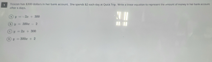 Yiscon has $300 dollars in her bank account. She spends $2 each day at Quick Trip. Write a linear equation to represent the amount of money in her bank account
after x days.
A y=-2x+300
o y=300x-2 ' '
e y=2x+300
y=300x+2