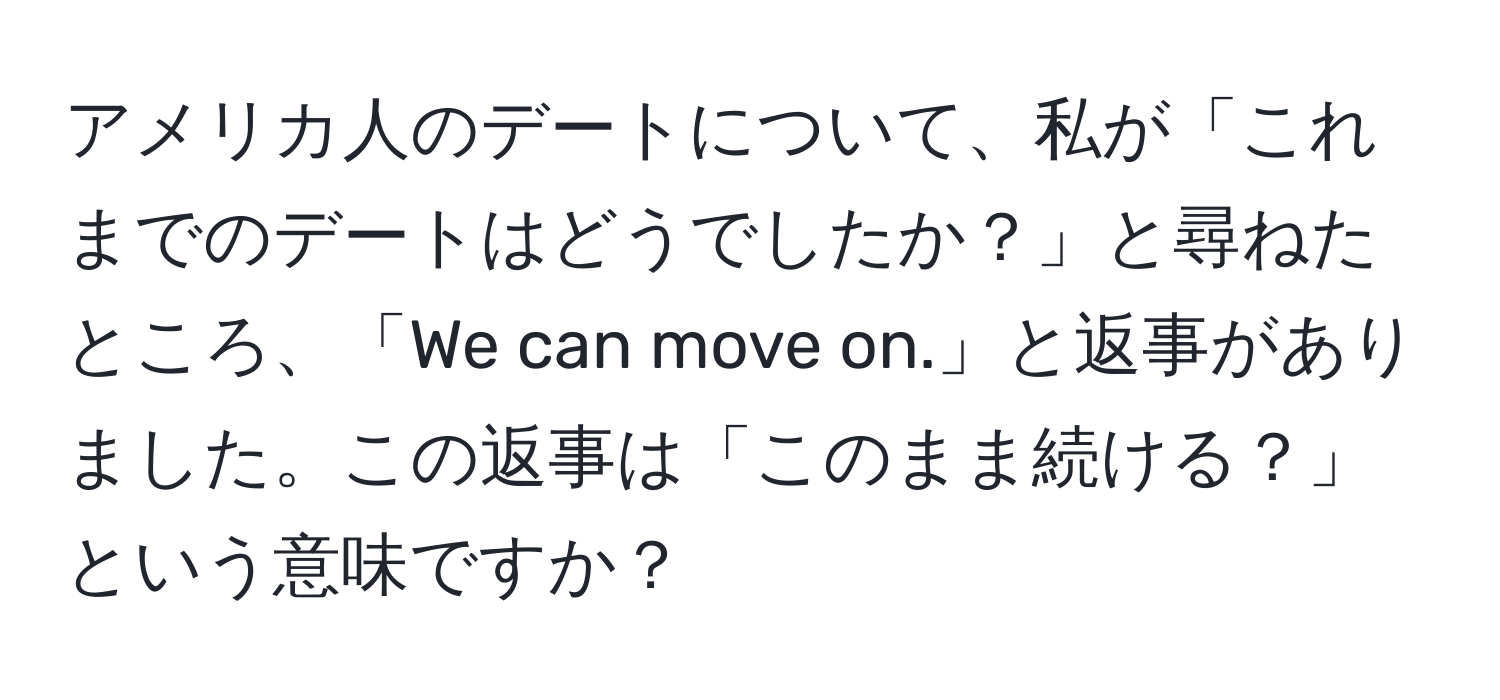 アメリカ人のデートについて、私が「これまでのデートはどうでしたか？」と尋ねたところ、「We can move on.」と返事がありました。この返事は「このまま続ける？」という意味ですか？