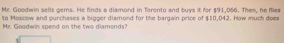 Mr. Goodwin sells gems. He finds a diamond in Toronto and buys it for $91,066. Then, he flies 
to Moscow and purchases a bigger diamond for the bargain price of $10,042. How much does 
Mr. Goodwin spend on the two diamonds?
$