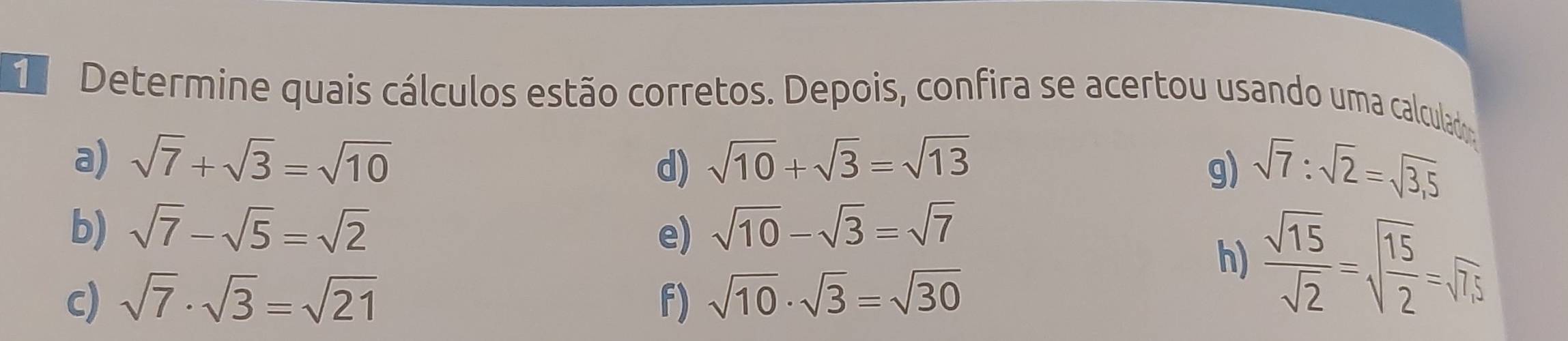 Determine quais cálculos estão corretos. Depois, confira se acertou usando uma calculado 
a) sqrt(7)+sqrt(3)=sqrt(10) sqrt(10)+sqrt(3)=sqrt(13)
d) 
g) sqrt(7):sqrt(2)=sqrt(3,5)
b) sqrt(7)-sqrt(5)=sqrt(2) e) sqrt(10)-sqrt(3)=sqrt(7)
h)  sqrt(15)/sqrt(2) =sqrt(frac 15)2=sqrt(75)
c) sqrt(7)· sqrt(3)=sqrt(21) f) sqrt(10)· sqrt(3)=sqrt(30)