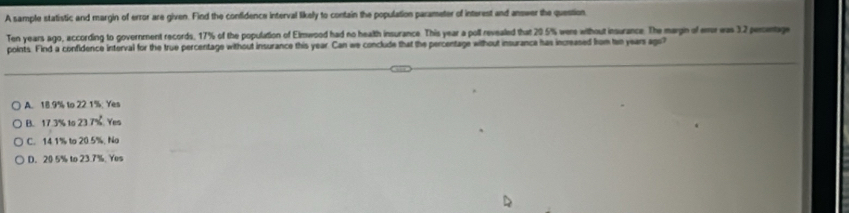 A sample statistic and margin of error are given. Find the confidence interval likely to contain the population parameter of interest and answer the question
Ten years ago, according to government records, 17% of the population of Elmwood had no health insurance. This year a poll revealed that 20.5% were without insurance. The margin of enr was 3.2 perntage
points. Find a confidence interval for the true percentage without insurance this year. Can we conclude that the percentage without insurance has increased from two years ago?
A. 18.9% to 22. 1%. Yes
B. 17.3% to 23.7%. Yes
C. 14.1% to 20.5%. No
D. 20 5% to 23.7%. Yes