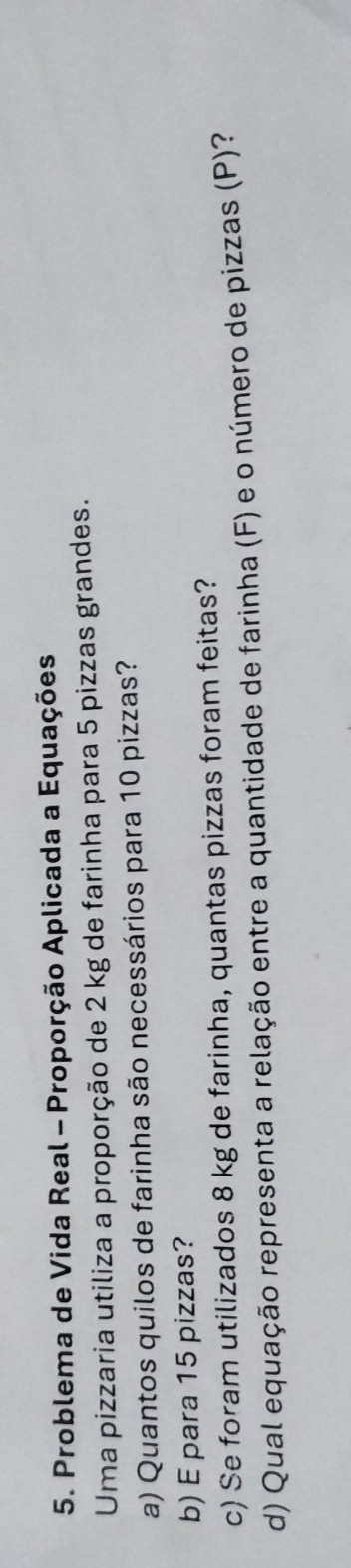 Problema de Vida Real - Proporção Aplicada a Equações 
Uma pizzaria utiliza a proporção de 2 kg de farinha para 5 pizzas grandes. 
a) Quantos quilos de farinha são necessários para 10 pizzas? 
b) E para 15 pizzas? 
c) Se foram utilizados 8 kg de farinha, quantas pizzas foram feitas? 
d) Qual equação representa a relação entre a quantidade de farinha (F) e o número de pizzas (P)?