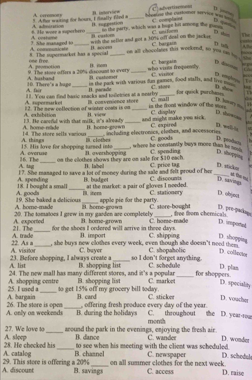A. ceremony
B. interview C) advertisement
D joure
5. After waiting for hours, I finally filed a_ beeause the customer service was temb D. questic
A. admiration B. suggestion C. complaint
6. He wore a superhero to the party, which was a huge hit among the guests
A. costume _B. custom C. uniform
D. shir The
7. She managed to with the seller and got a 30% off deal on the jacket.
custo
D. talk
A. communicate _B. access C. bargain Afte
8. The supermarket has a special _on all chocolates this weekend, so you can b moo
one free
She
A. promotion B. item C. bargain D. discount jrgu
9. The store offers a 20% discount to every_ who visits frequently.
Gl
A. husband B. customer C. visitor D. employc aoce
10. There's a huge in the park with various fun games, food stalls, and live music tag To
A. fair _B. parade C. store D. show
11. You can find basic snacks and toiletries at a nearby _for quick purchases Th
A. supermarket B. convenience store C. mall
dis
D. Juxury ston ad
12. The new collection of winter coats is on _in the front window of the store H
A. exhibition B. view C. display D. showcase
13. Be careful with that milk, it' s already _and might make you sick.
sto
A. home-made B. home-grown C. expired D. well-lit st
14. The store sells various _, including electronics, clothes, and accessories.

A. things B. clothes C. goods D. products h
15. His love for shopping turned into_ , where he constantly buys more than he needs D. shopping
A. overuse B. overshopping C. spending
16. The_ on the clothes shows they are on sale for $10 each.
A. tag B. label C. price tag D. sticker
17. She managed to save a lot of money during the sale and felt proud of her_
at the end
A. spending B. budget C. discounts
D. savings
18. I bought a small _at the market: a pair of gloves I needed.
A. goods B. item C. stationery D. object
19. She baked a delicious_ apple pie for the party.
A. home-made B. home-grown C. store-bought
D. pre-package
20. The tomatoes I grew in my garden are completely _, free from chemicals.
A. exported B. home-grown C. home-made
D. imported
21. The_ for the shoes I ordered will arrive in three days.
A. trade B. import C. shipping
D. shopping
22. As a_ , she buys new clothes every week, even though she doesn’t need them.
A. visitor C. buyer C. shopaholic
D. collector
23. Before shopping, I always create a_ so I don’t forget anything.
A. list B. shopping list C. schedule
D. plan
24. The new mall has many different stores, and it’s a popular_ for shoppers.
A. shopping centre B. shopping list C. market
D. speciality
25. I used a_ to get 15% off my grocery bill today.
A. bargain B. card C. sticker
D. voucher
26. The store is open _, offering fresh produce every day of the year.
A. only on weekends B. during the holidays C. throughout the D. year-rour
month
27. We love to_ around the park in the evenings, enjoying the fresh air.
A. sleep B. dance C. wander
D. wonder
28. He checked his _to see when his meeting with the client was scheduled.
A. catalog B. channel C. newspaper
D. schedule
29. This store is offering a 20%_ on all summer clothes for the next week.
A. discount B. savings C. access D. raise
