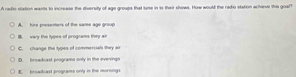 A radio station wants to increase the diversity of age groups that tune in to their shows. How would the radio station achieve this goal?
A. hire presenters of the same age group
B. vary the types of programs they air
C. change the types of commercials they air
D. broadcast programs only in the evenings
E. broadcast programs only in the mornings