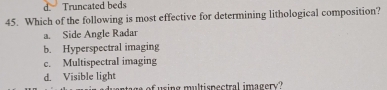 d. Truncated beds
45. Which of the following is most effective for determining lithological composition?
a. Side Angle Radar
b. Hyperspectral imaging
c. Multispectral imaging
d. Visible light
i g m ul ti pectral im a gery