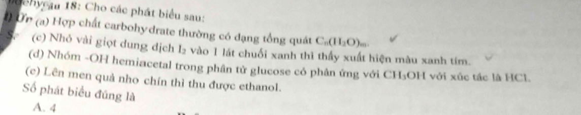 Mochy au 18: Cho các phát biểu sau:
Ởn (a) Hợp chất carbohydrate thường có đạng tổng quát C_n(H_2O)_m. 
(c) Nhỏ vài giọt dung dịch I_2 vào 1 lát chuối xanh thì thấy xuất hiện màu xanh tím.
(d) Nhóm -OH hemiacetal trong phân tử glucose có phân ứng với CH₃OH với xúc tác là HCl.
(c) Lên men quả nho chín thì thu được ethanol.
Số phát biểu đúng là
A. 4