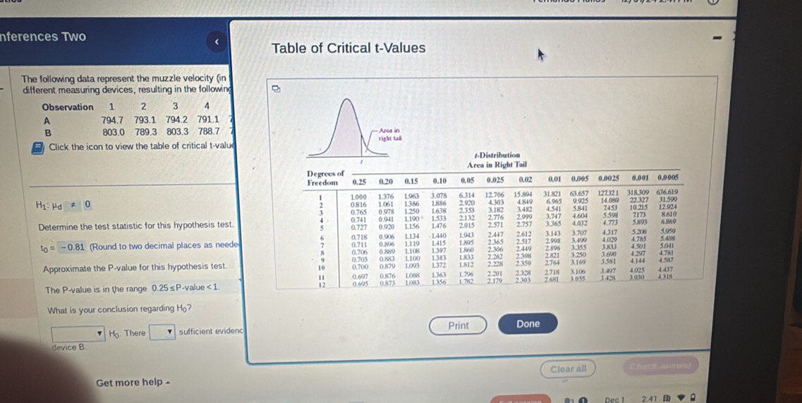 nferences Two

H_1: mu _d!= 0 0.816 1.000 1.061 1386 1.886 2.920 4.303 15.894 4.849 31.821 63.657 6.965 9.925 12732 1 14.089 22 327 318.309 636.619 31.599
4.541 5.841 7453 10.215 12.924
3 0.765 0.978 1.533 :
0.941 1190 ° 3.747 4.604 5.598
Determine the test statistic for this hypothesis test. 0.741 0.727 0.920 1.250 1638 2.353 2.571 2.757 3.365 4.032 4.773 5.893 7173 8.610
1156 1.476
0.718 0.906 1134 . 1440 1.943 2.447 2.612 3.143 3.707 5.20i 6.869
4.029
t_0=-0.81 (Round to two decimal places as neede 0.706 0.711 0.896 1.119 ;; 2.306 2.365 2.517 2.998 3.400 4.317 4.501 4.785 504
0.883 1.383 2.262 4 297 4.781
Approximate the P-value for this hypothesis test. 0.703 0,700 0.879 0.889 1.093 1372 L812 1833 ? ??8 2.764 3.169 2.896 3.355 2.821 3.250 3581 4.144 4 587
10
3.497
: 0.697 1363 1.796 2.201 4 025 4.437
2.303
The P-value is in the range 0.25≤P-value < 1. 0.695 8;; L088 1083 1356 1.782 2.179 2.328 2.718 3.106 2.681 3.055 1 428 3.930 4.318
What is your conclusion regarding H?
Print Done
H. There sufficient evidenc
device B
Clear all
Get more help 
Dec 1 