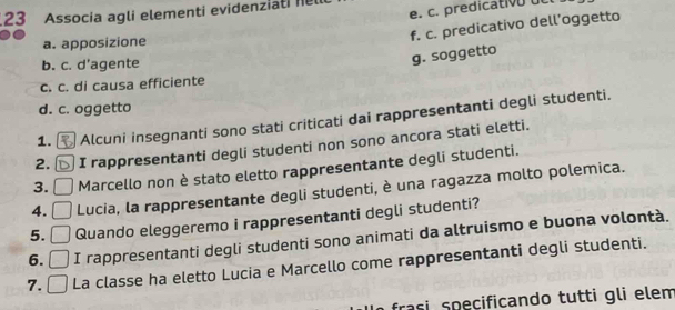 predicativo dc
23 Associa agli elementi evidenziati 1
f. c. predicativo dell’oggetto
a. apposizione
b. c. d’agente
g. soggetto
c. c. di causa efficiente
d. c. oggetto
1. Alcuni insegnanti sono stati criticati dai rappresentanti degli studenti.
2. I rappresentanti degli studenti non sono ancora stati eletti.
3. Marcello non è stato eletto rappresentante degli studenti.
4. Lucia, la rappresentante degli studenti, è una ragazza molto polemica.
5. Quando eleggeremo i rappresentanti degli studenti?
6. I rappresentanti degli studenti sono animati da altruismo e buona volontà.
7. La classe ha eletto Lucia e Marcello come rappresentanti degli studenti.
frasi speçificando tutti gli elem