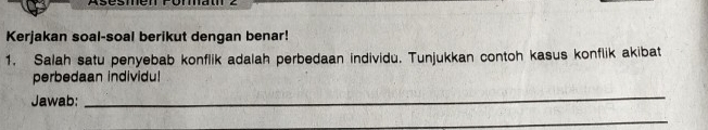 Kerjakan soal-soal berikut dengan benar! 
1. Salah satu penyebab konflik adalah perbedaan individu. Tunjukkan contoh kasus konflik akibat 
perbedaan individu! 
Jawab: 
_ 
_ 
_