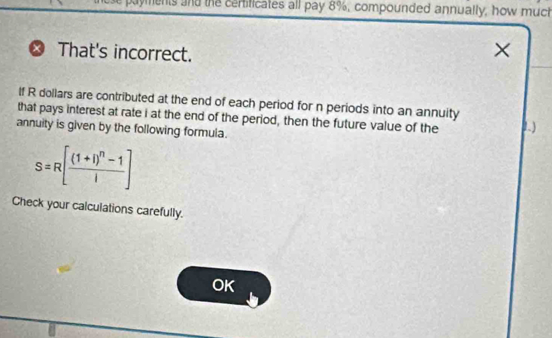 dyments and the certificates all pay 8%, compounded annually, how much 
That's incorrect. 
× 
If R dollars are contributed at the end of each period for n periods into an annuity 
that pays interest at rate i at the end of the period, then the future value of the 
annuity is given by the following formula. 
1)
S=R[frac (1+i)^n-1i]
Check your calculations carefully. 
OK