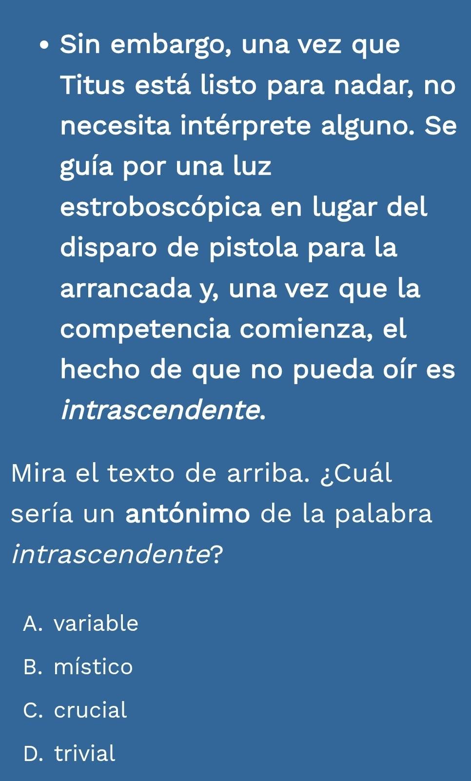 Sin embargo, una vez que
Titus está listo para nadar, no
necesita intérprete alguno. Se
guía por una luz
estroboscópica en lugar del
disparo de pistola para la
arrancada y, una vez que la
competencia comienza, el
hecho de que no pueda oír es
intrascendente.
Mira el texto de arriba. ¿Cuál
sería un antónimo de la palabra
intrascendente?
A. variable
B. místico
C. crucial
D. trivial