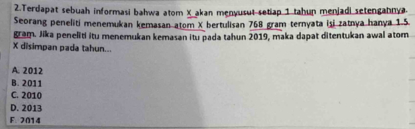 Terdapat sebuah informasi bahwa atom X akan menyusut setiap 1 tahun menjadi setengahnya.
Seorang peneliti menemukan kemasan atom X bertulisan 768 gram ternyata isi zatnya hanya 1.5.
gram. Jika peneliti itu menemukan kemasan itu pada tahun 2019, maka dapat ditentukan awal atom
X disimpan pada tahun...
A. 2012
B. 2011
C. 2010
D. 2013
F. 2014