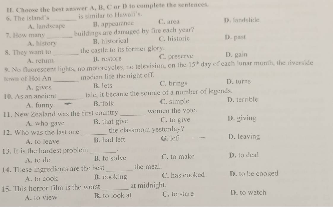 Choose the best answer A, B, C or D to complete the sentences.
6. The island`s _is similar to Hawaii’s.
A. landscape B. appearance C. area
D. landslide
7. How many _buildings are damaged by fire each year?
A. history B. historical C. historic
D. past
8. They want to _the castle to its former glory.
A. return B. restore C. preserve
D. gain
9. No fluorescent lights, no motorcycles, no television, on the 15^(th) day of each lunar month, the riverside
town of Hoi An _modem life the night off.
A. gives B. lets C. brings
D. turns
10. As an ancient _tale, it became the source of a number of legends.
A. funny B. folk C. simple D. terrible
11. New Zealand was the first country _women the vote.
A. who gave B. that give C. to give D. giving
12. Who was the last one _the classroom yesterday?
A. to leave B. had left C. left
D. leaving
13. It is the hardest problem _.
A. to do B. to solve C. to make D. to deal
14. These ingredients are the best _the meal.
A. to cook B. cooking C. has cooked D. to be cooked
15. This horror film is the worst _at midnight.
A. to view B. to look at C. to stare D. to watch