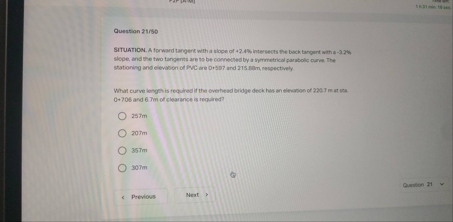 min. 18 sec.
Question 21/50
SITUATION. A forward tangent with a slope of +2.4% intersects the back tangent with a -3.2%
slope, and the two tangents are to be connected by a symmetrical parabolic curve. The
stationing and elevation of PVC are 0+59 7 and 215.88m, respectively.
What curve length is required if the overhead bridge deck has an elevation of 220.7 m at sta.
0+706 and 6.7m of clearance is required?
257m
207m
357m
307m
Previous Next > Question 21