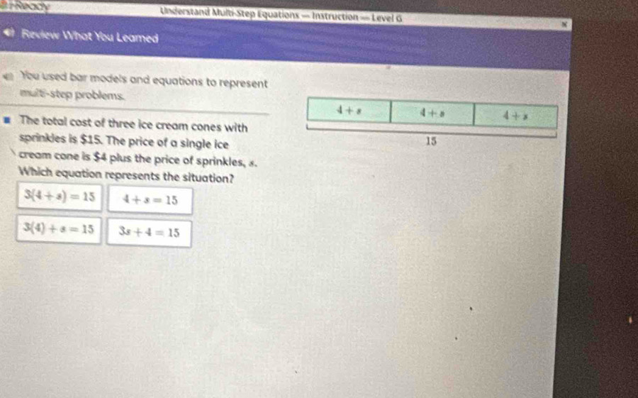 8 7 Ready Understand Multi-Step Equations = Instruction = Level G
Review What You Leamed
You used bar models and equations to represent
multi-step problems.
. The total cost of three ice cream cones with
sprinkles is $15. The price of a single ice
cream cone is $4 plus the price of sprinkles, 8.
Which equation represents the situation?
3(4+s)=15 4+s=15
3(4)+s=15 3s+4=15