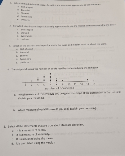 Select all the distribution shapes for which it is most often appropriate to use the mean,
b. (limodal a. Bell shaped
c. Skewed
d. Symmetric
e. Uniform
2. For which distribution shape is it usually appropriate to use the median when summarizing the data?
b. Skewed a. Bell-shaped
c. Symmetric
d. Uniform
3. Select all the distribution shapes for which the mean and median must be about the same.
a. Bell-shaped
Rimodal
c. Skewed
d. Symmetric
e. Uniform
4. The dot plot displays the number of books read by students during the semester.
a. Which measure of center would you use given the shape of the distribution in the dot plot?
Explain your reasoning.
b. Which measure of variability would you use? Explain your reasoning.
5. Select all the statements that are true about standard deviation.
a. It is a measure of center
b. It is a measure of variability.
c. It is calculated using the mean.
d. It is calculated using the median