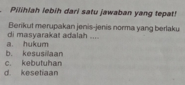 Pilihlah lebih dari satu jawaban yang tepat!
Berikut merupakan jenis-jenis norma yang berlaku
di masyarakat adalah ....
a. hukum
b. kesusilaan
c. kebutuhan
d. kesetiaan