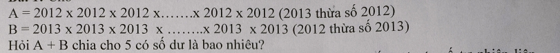 A=2012* 2012* 2012* .......* 2012* 2012 (2013 thừa số 2012)
B=2013* 2013* 2013* ...* 2013* 2013 (2012 thừa số 2013) 
Hỏi A+B chia cho 5 có số dư là bao nhiêu?