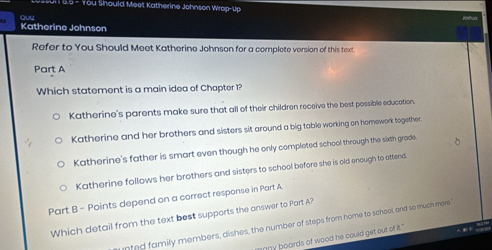 on D.5 - You Should Meet Katherine Johnson Wrap-Up
u QUIZ Joshua
Katherine Johnson
Refer to You Should Meet Katherine Johnson for a complete version of this text.
Part A
Which statement is a main idea of Chapter 1?
Katherine's parents make sure that all of their children receive the best possible education.
Katherine and her brothers and sisters sit around a big table working on homework together.
Katherine's father is smart even though he only completed school through the sixth grade.
Katherine follows her brothers and sisters to school before she is old enough to attend.
Part B - Points depend on a correct response in Part A.
Which detail from the text best supports the answer to Part A?
infed family members, dishes, the number of steps from home to school, and so much more."
many boards of wood he could get out of it."